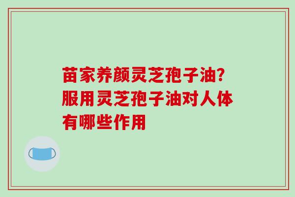 苗家养颜灵芝孢子油?服用灵芝孢子油对人体有哪些作用