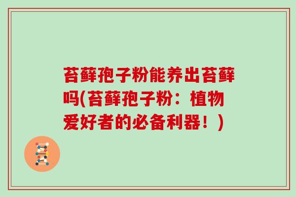 苔藓孢子粉能养出苔藓吗(苔藓孢子粉：植物爱好者的必备利器！)