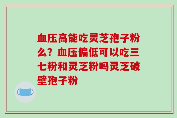 血压高能吃灵芝孢子粉么？血压偏低可以吃三七粉和灵芝粉吗灵芝破壁孢子粉
