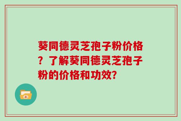 葵同德灵芝孢子粉价格?了解葵同德灵芝孢子粉的价格和功效?