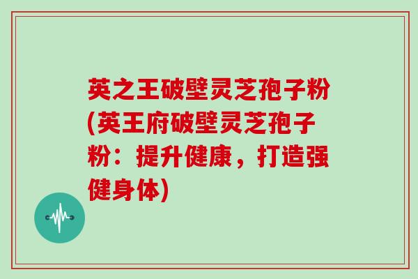 英之王破壁灵芝孢子粉(英王府破壁灵芝孢子粉：提升健康，打造强健身体)