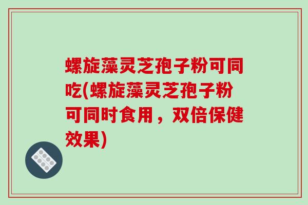 螺旋藻灵芝孢子粉可同吃(螺旋藻灵芝孢子粉可同时食用,双倍保健效果)
