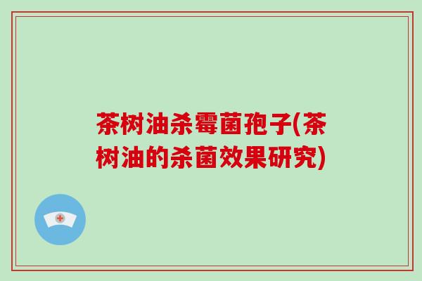 茶树油杀霉菌孢子(茶树油的杀菌效果研究)