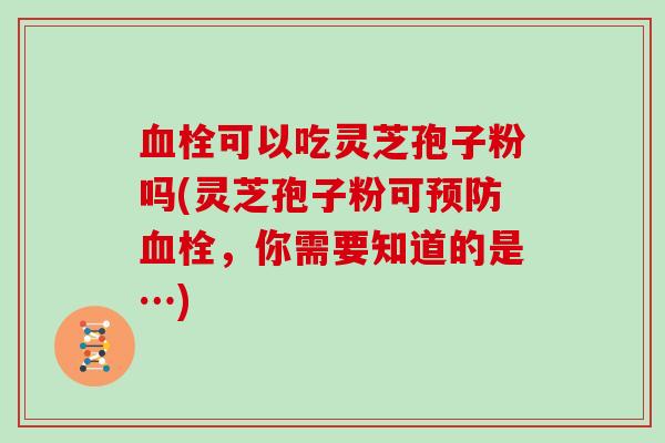 血栓可以吃灵芝孢子粉吗(灵芝孢子粉可预防血栓,你需要知道的是…)