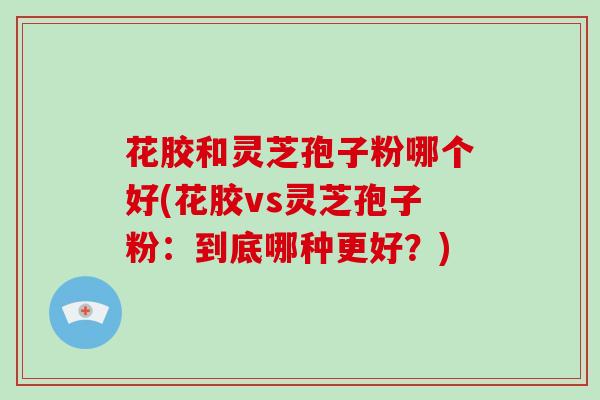 花胶和灵芝孢子粉哪个好(花胶vs灵芝孢子粉:到底哪种更好?)