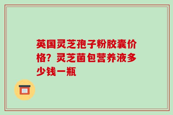 英国灵芝孢子粉胶囊价格?灵芝菌包营养液多少钱一瓶