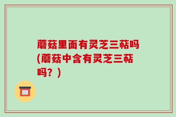 蘑菇里面有灵芝三萜吗(蘑菇中含有灵芝三萜吗?)