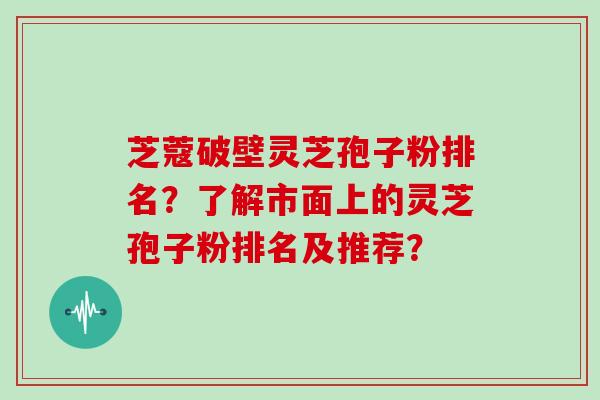 芝蔻破壁灵芝孢子粉排名?了解市面上的灵芝孢子粉排名及推荐?