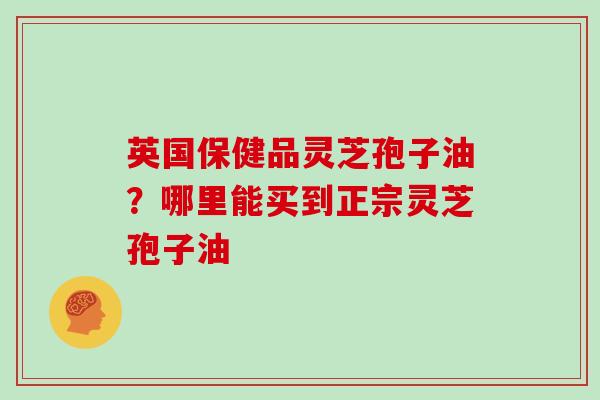 英国保健品灵芝孢子油?哪里能买到正宗灵芝孢子油