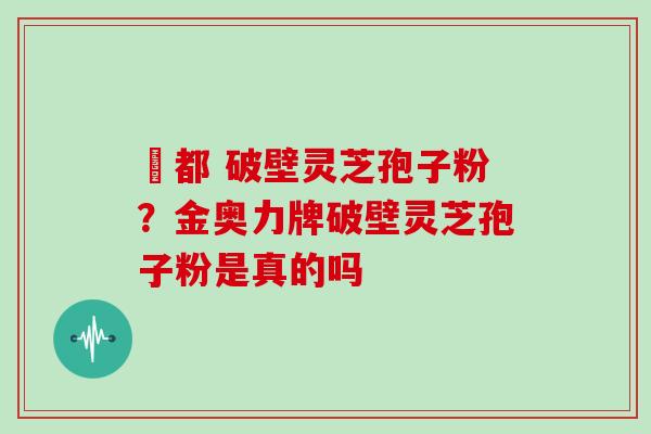 藥都 破壁灵芝孢子粉?金奥力牌破壁灵芝孢子粉是真的吗