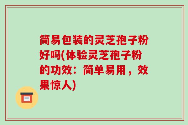 简易包装的灵芝孢子粉好吗(体验灵芝孢子粉的功效:简单易用,效果惊人)