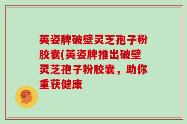 英姿牌破壁灵芝孢子粉胶囊(英姿牌推出破壁灵芝孢子粉胶囊，助你重获健康