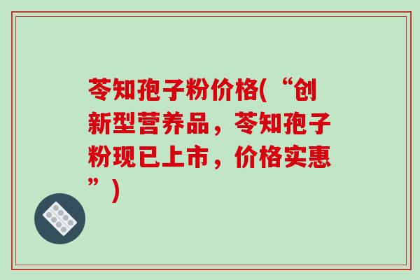 苓知孢子粉价格(“创新型营养品,苓知孢子粉现已上市,价格实惠”)