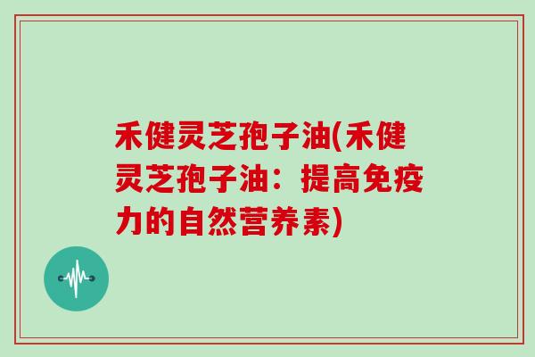 禾健灵芝孢子油(禾健灵芝孢子油:提高免疫力的自然营养素)