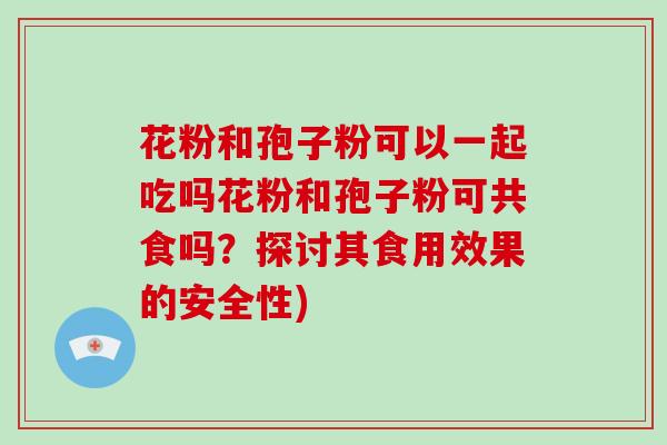 花粉和孢子粉可以一起吃吗花粉和孢子粉可共食吗？探讨其食用效果的安全性)