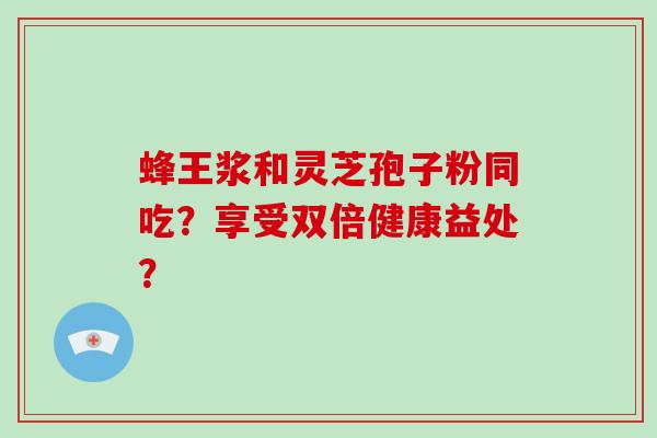 蜂王浆和灵芝孢子粉同吃?享受双倍健康益处?