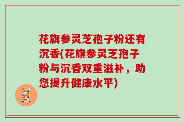 花旗参灵芝孢子粉还有沉香(花旗参灵芝孢子粉与沉香双重滋补,助您提升健康水平)