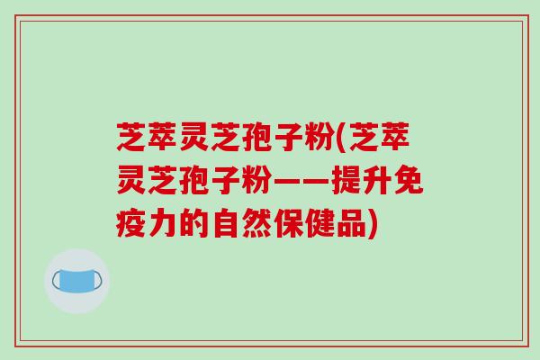 芝萃灵芝孢子粉(芝萃灵芝孢子粉——提升免疫力的自然保健品)