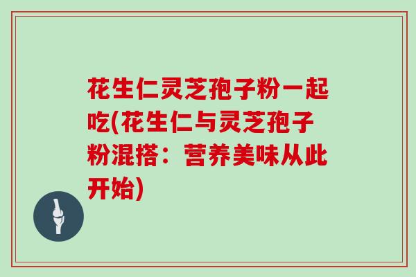 花生仁灵芝孢子粉一起吃(花生仁与灵芝孢子粉混搭:营养美味从此开始)