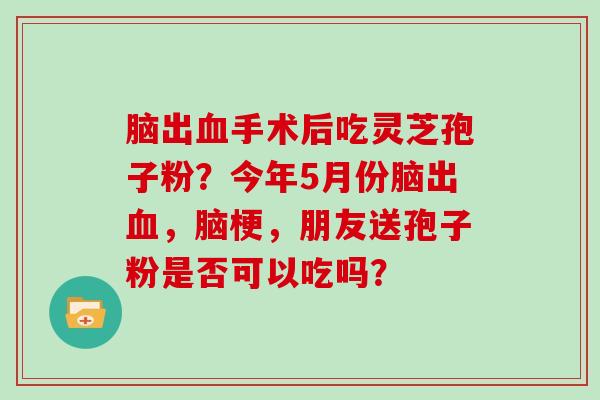 脑出血手术后吃灵芝孢子粉？今年5月份脑出血，脑梗，朋友送孢子粉是否可以吃吗？
