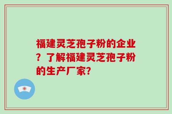 福建灵芝孢子粉的企业？了解福建灵芝孢子粉的生产厂家？