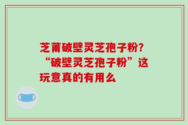 芝莆破壁灵芝孢子粉？“破壁灵芝孢子粉”这玩意真的有用么