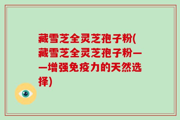 藏雪芝全灵芝孢子粉(藏雪芝全灵芝孢子粉——增强免疫力的天然选择)