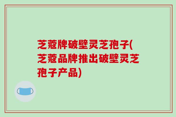 芝蔻牌破壁灵芝孢子(芝蔻品牌推出破壁灵芝孢子产品)
