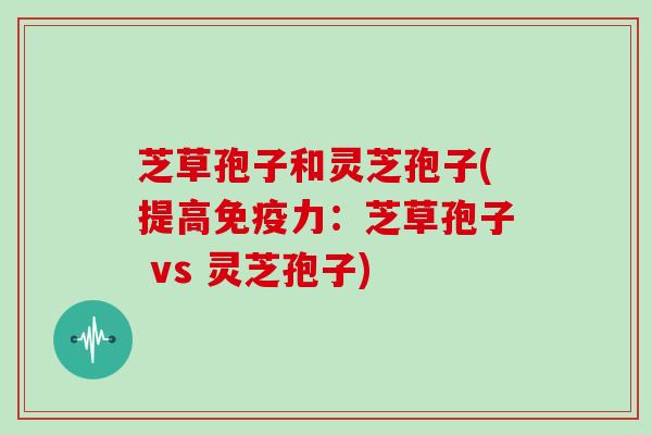 芝草孢子和灵芝孢子(提高免疫力:芝草孢子 vs 灵芝孢子)