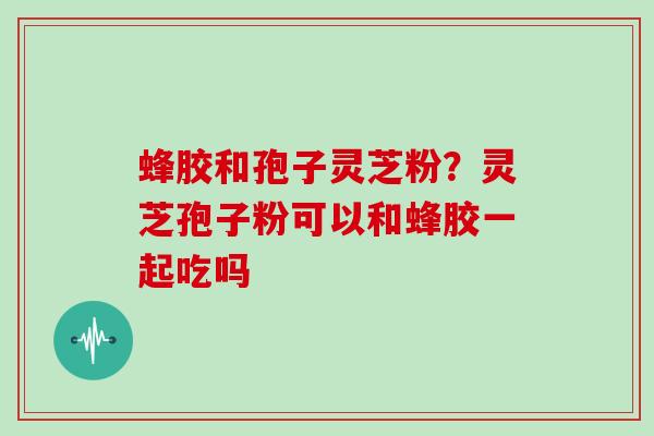 蜂胶和孢子灵芝粉?灵芝孢子粉可以和蜂胶一起吃吗