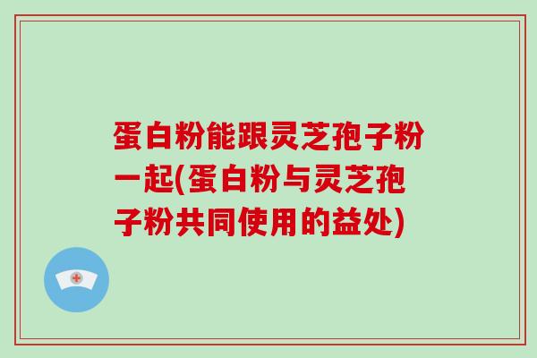 蛋白粉能跟灵芝孢子粉一起(蛋白粉与灵芝孢子粉共同使用的益处)