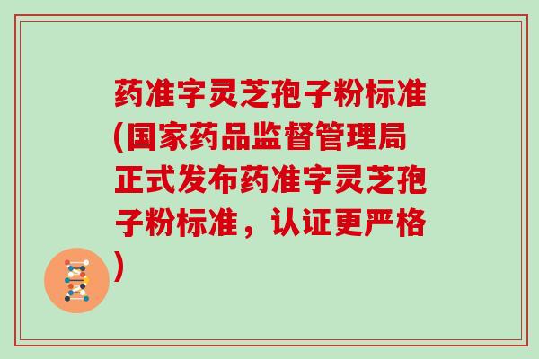 药准字灵芝孢子粉标准(国家药品监督管理局正式发布药准字灵芝孢子粉标准,认证更严格)