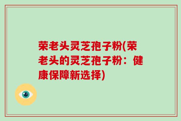荣老头灵芝孢子粉(荣老头的灵芝孢子粉:健康保障新选择)