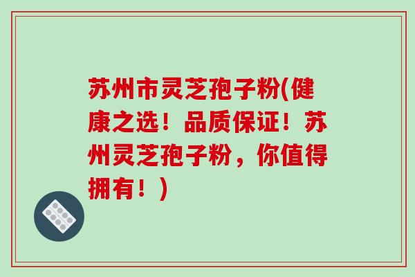 苏州市灵芝孢子粉(健康之选!品质保证!苏州灵芝孢子粉,你值得拥有!)
