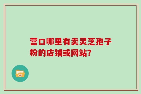 营口哪里有卖灵芝孢子粉的店铺或网站?