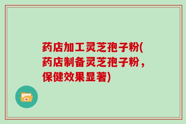药店加工灵芝孢子粉(药店制备灵芝孢子粉，保健效果显著)