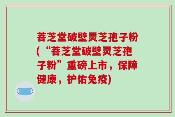 菩芝堂破壁灵芝孢子粉(“菩芝堂破壁灵芝孢子粉”重磅上市,保障健康,护佑免疫)