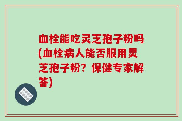 血栓能吃灵芝孢子粉吗(血栓病人能否服用灵芝孢子粉?保健专家解答)