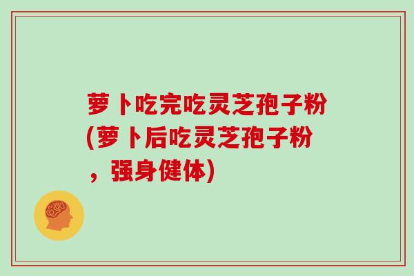 萝卜吃完吃灵芝孢子粉(萝卜后吃灵芝孢子粉,强身健体)