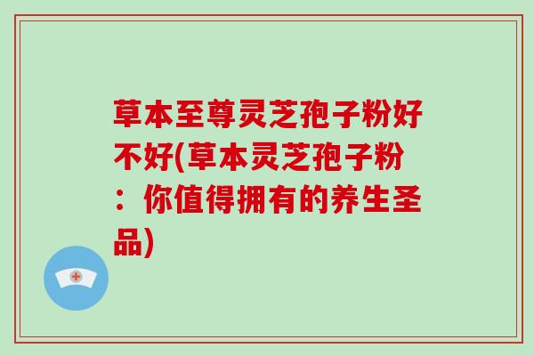草本至尊灵芝孢子粉好不好(草本灵芝孢子粉:你值得拥有的养生圣品)