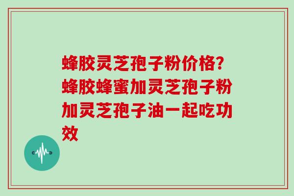 蜂胶灵芝孢子粉价格？蜂胶蜂蜜加灵芝孢子粉加灵芝孢子油一起吃功效