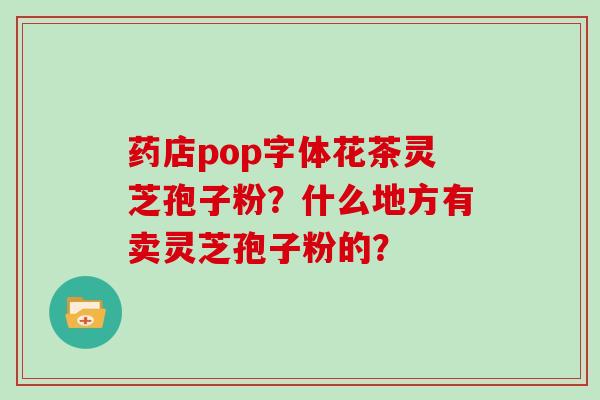 药店pop字体花茶灵芝孢子粉?什么地方有卖灵芝孢子粉的?