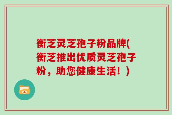 衡芝灵芝孢子粉品牌(衡芝推出优质灵芝孢子粉,助您健康生活!)
