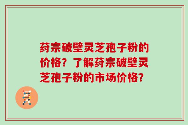 荮宗破壁灵芝孢子粉的价格?了解荮宗破壁灵芝孢子粉的市场价格?