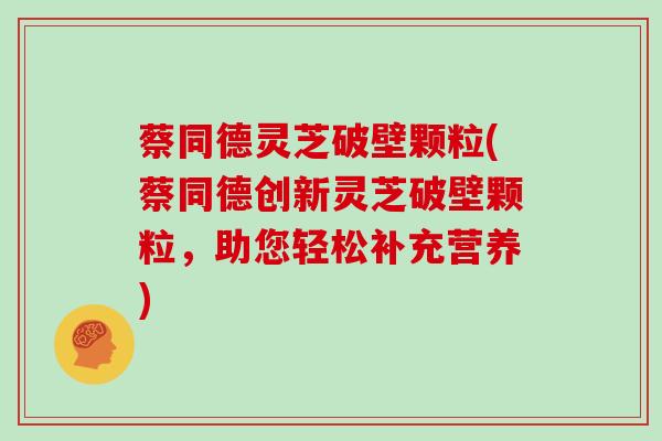 蔡同德灵芝破壁颗粒(蔡同德创新灵芝破壁颗粒,助您轻松补充营养)
