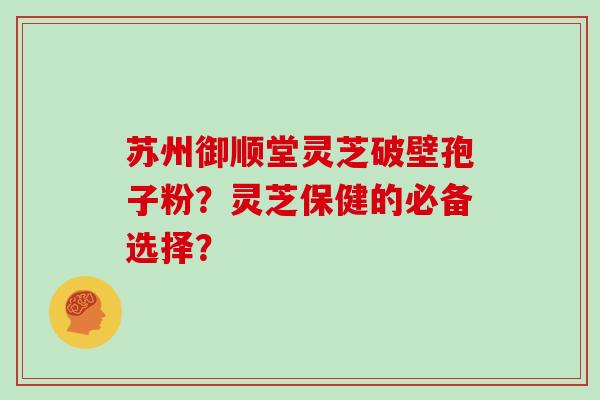 苏州御顺堂灵芝破壁孢子粉？灵芝保健的必备选择？