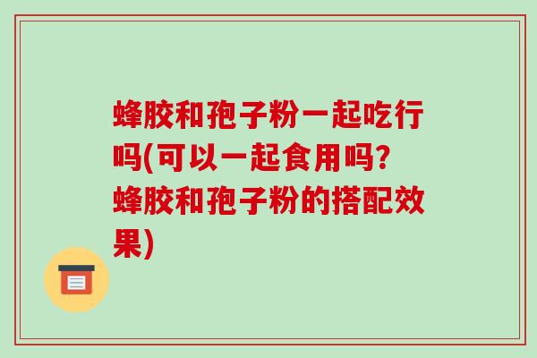 蜂胶和孢子粉一起吃行吗(可以一起食用吗?蜂胶和孢子粉的搭配效果)