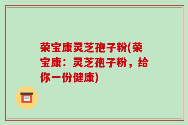 荣宝康灵芝孢子粉(荣宝康:灵芝孢子粉,给你一份健康)