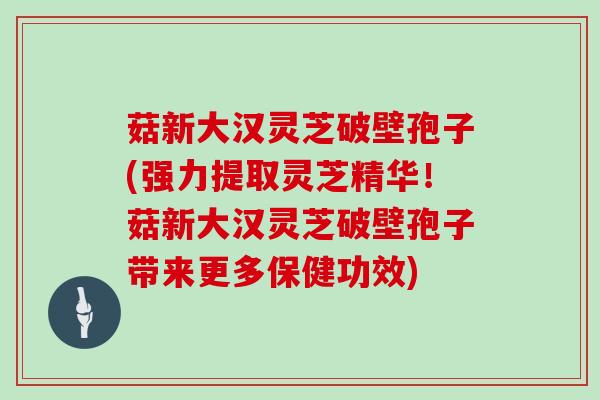 菇新大汉灵芝破壁孢子(强力提取灵芝精华！菇新大汉灵芝破壁孢子带来更多保健功效)