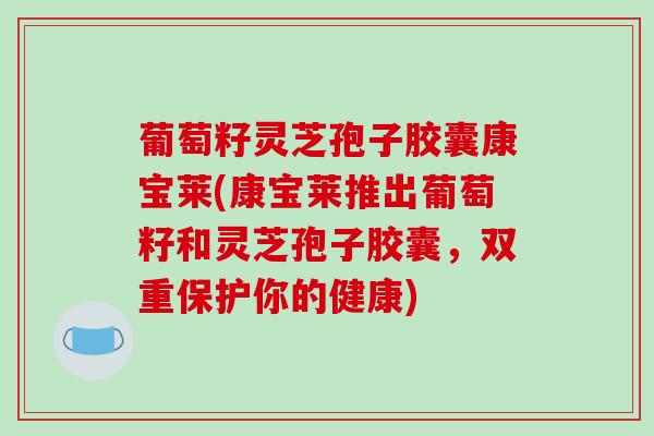 葡萄籽灵芝孢子胶囊康宝莱(康宝莱推出葡萄籽和灵芝孢子胶囊,双重保护你的健康)